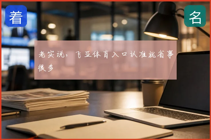 老实说，飞亚体育入口认准就省事很多